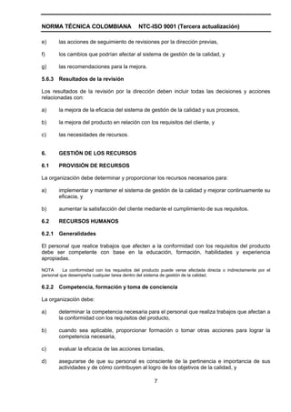 NORMA TÉCNICA COLOMBIANA                      NTC-ISO 9001 (Tercera actualización)

e)      las acciones de seguimiento de revisiones por la dirección previas,

f)      los cambios que podrían afectar al sistema de gestión de la calidad, y

g)      las recomendaciones para la mejora.

5.6.3   Resultados de la revisión

Los resultados de la revisión por la dirección deben incluir todas las decisiones y acciones
relacionadas con:

a)      la mejora de la eficacia del sistema de gestión de la calidad y sus procesos,

b)      la mejora del producto en relación con los requisitos del cliente, y

c)      las necesidades de recursos.


6.      GESTIÓN DE LOS RECURSOS

6.1     PROVISIÓN DE RECURSOS

La organización debe determinar y proporcionar los recursos necesarios para:

a)      implementar y mantener el sistema de gestión de la calidad y mejorar continuamente su
        eficacia, y

b)      aumentar la satisfacción del cliente mediante el cumplimiento de sus requisitos.

6.2     RECURSOS HUMANOS

6.2.1   Generalidades

El personal que realice trabajos que afecten a la conformidad con los requisitos del producto
debe ser competente con base en la educación, formación, habilidades y experiencia
apropiadas.

NOTA      La conformidad con los requisitos del producto puede verse afectada directa o indirectamente por el
personal que desempeña cualquier tarea dentro del sistema de gestión de la calidad.

6.2.2   Competencia, formación y toma de conciencia

La organización debe:

a)      determinar la competencia necesaria para el personal que realiza trabajos que afectan a
        la conformidad con los requisitos del producto,

b)      cuando sea aplicable, proporcionar formación o tomar otras acciones para lograr la
        competencia necesaria,

c)      evaluar la eficacia de las acciones tomadas,

d)      asegurarse de que su personal es consciente de la pertinencia e importancia de sus
        actividades y de cómo contribuyen al logro de los objetivos de la calidad, y

                                                     7
 