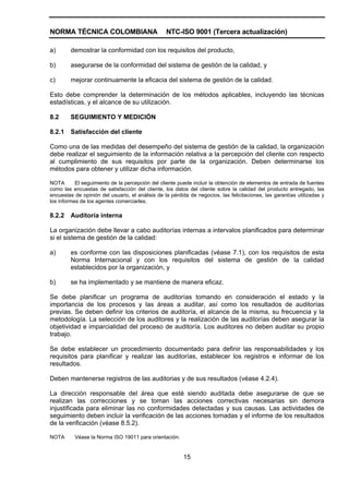 NORMA TÉCNICA COLOMBIANA                          NTC-ISO 9001 (Tercera actualización)

a)       demostrar la conformidad con los requisitos del producto,

b)       asegurarse de la conformidad del sistema de gestión de la calidad, y

c)       mejorar continuamente la eficacia del sistema de gestión de la calidad.

Esto debe comprender la determinación de los métodos aplicables, incluyendo las técnicas
estadísticas, y el alcance de su utilización.

8.2      SEGUIMIENTO Y MEDICIÓN

8.2.1    Satisfacción del cliente

Como una de las medidas del desempeño del sistema de gestión de la calidad, la organización
debe realizar el seguimiento de la información relativa a la percepción del cliente con respecto
al cumplimiento de sus requisitos por parte de la organización. Deben determinarse los
métodos para obtener y utilizar dicha información.

NOTA       El seguimiento de la percepción del cliente puede incluir la obtención de elementos de entrada de fuentes
como las encuestas de satisfacción del cliente, los datos del cliente sobre la calidad del producto entregado, las
encuestas de opinión del usuario, el análisis de la pérdida de negocios, las felicitaciones, las garantías utilizadas y
los informes de los agentes comerciarles.

8.2.2    Auditoría interna

La organización debe llevar a cabo auditorías internas a intervalos planificados para determinar
si el sistema de gestión de la calidad:

a)       es conforme con las disposiciones planificadas (véase 7.1), con los requisitos de esta
         Norma Internacional y con los requisitos del sistema de gestión de la calidad
         establecidos por la organización, y

b)       se ha implementado y se mantiene de manera eficaz.

Se debe planificar un programa de auditorías tomando en consideración el estado y la
importancia de los procesos y las áreas a auditar, así como los resultados de auditorías
previas. Se deben definir los criterios de auditoría, el alcance de la misma, su frecuencia y la
metodología. La selección de los auditores y la realización de las auditorías deben asegurar la
objetividad e imparcialidad del proceso de auditoría. Los auditores no deben auditar su propio
trabajo.

Se debe establecer un procedimiento documentado para definir las responsabilidades y los
requisitos para planificar y realizar las auditorías, establecer los registros e informar de los
resultados.

Deben mantenerse registros de las auditorias y de sus resultados (véase 4.2.4).

La dirección responsable del área que esté siendo auditada debe asegurarse de que se
realizan las correcciones y se toman las acciones correctivas necesarias sin demora
injustificada para eliminar las no conformidades detectadas y sus causas. Las actividades de
seguimiento deben incluir la verificación de las acciones tomadas y el informe de los resultados
de la verificación (véase 8.5.2).

NOTA      Véase la Norma ISO 19011 para orientación.


                                                         15
 