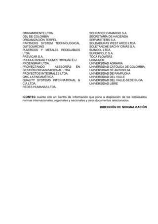 OMNIAMBIENTE LTDA.                           SCHRADER CAMARGO S.A.
OSJ DE COLOMBIA                              SECRETARÍA DE HACIENDA
ORGANIZACIÓN TERPEL                          SERVIMETERS S.A.
PARTNERS SYSTEM TECHNOLOGICAL                SOLDADURAS WEST ARCO LTDA.
OUTSOURCING                                  SOLETANCHE BACHY CIMAS S.A.
PLÁSTICOS Y METALES RECICLABLES              SUINCOL LTDA.
LTDA.                                        SUPERPOLO S.A.
PREVICAR S.A.                                TOCA FLOWERS
PRODUCTIVIDAD Y COMPETITIVIDAD E.U.          UNIMUJER
PROENGRAF LTDA.                              UNIVERSIDAD AGRARIA
PROYECTANDO      - ASESORÍAS      EN         UNIVERSIDAD CATÓLICA DE COLOMBIA
GESTIÓN ORGANIZACIONAL LTDA.                 UNIVERSIDAD DE ANTIOQUIA
PROYECTOS INTEGRALES LTDA.                   UNIVERSIDAD DE PAMPLONA
QMC LATINOAMÉRICA                            UNIVERSIDAD DEL VALLE
QUALITY SYSTEMS INTERNATIONAL &              UNIVERSIDAD DEL VALLE-SEDE BUGA
CÍA LTDA.                                    UNIVERSIDAD LIBRE
REDES HUMANAS LTDA.


ICONTEC cuenta con un Centro de Información que pone a disposición de los interesados
normas internacionales, regionales y nacionales y otros documentos relacionados.

                                                    DIRECCIÓN DE NORMALIZACIÓN
 