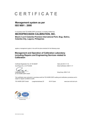 CERTIFICATE
Management system as per
ISO 9001 : 2008

In accordance with TÜV NORD CERT procedures, it is hereby certified that

MICROPRECISION CALIBRATION, INC.
Block 2 Lot 4 Calamba Premiere International Park, Brgy. Batino,
Calamba City, Laguna, Philippines




applies a management system in line with the above standard for the following scope



Management and Operation of Calibration Laboratory
including Repairs and Engineering Services related to
Calibration


Certificate Registration No. 44 100 062497                                    Valid until 2012-11-16
Audit Report No. 2.5-4772/2009                                                Initial Certification 2006-11-17




Certification Body                                                            Hong Kong, 2009-11-23
at TÜV NORD CERT GmbH


This certification was conducted in accordance with the TÜV NORD CERT auditing and certification procedures and is
subject to regular surveillance audits.

TÜV NORD CERT GmbH               Langemarckstrasse 20         45141 Essen                   www.tuev-nord-cert.com




PHP, FE4772, RC 0350--
 