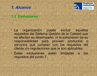 1.2 Exclusiones
• La organización puede excluír aquellos
requisitos del Sistema Gestión de la Calidad que
no afecten su desempeño, ni la exhoneren de su
responsabilidad para proveer productos o
servicios que cumplan con los requisitos del
cliente y/o regulaciones que le son aplicables.
• Estas exclusiones están limitadas a los
requisitos del punto 7.
1. Alcance
 