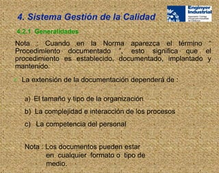  La extensión de la documentación dependerá de :
a) El tamaño y tipo de la organización
b) La complejidad e interacción de los procesos
c) La competencia del personal
Nota : Los documentos pueden estar
en cualquier formato o tipo de
medio.
4. Sistema Gestión de la Calidad
4.2.1 Generalidades
Nota : Cuando en la Norma aparezca el término “
Procedimiento documentado ”, esto significa que el
procedimiento es establecido, documentado, implantado y
mantenido.
 