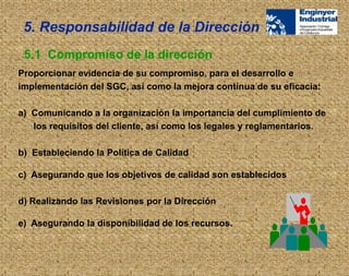 Proporcionar evidencia de su compromiso, para el desarrollo e
implementación del SGC, así como la mejora contínua de su eficacia:
a) Comunicando a la organización la importancia del cumplimiento de
los requisitos del cliente, así como los legales y reglamentarios.
b) Estableciendo la Política de Calidad
c) Asegurando que los objetivos de calidad son establecidos
d) Realizando las Revisiones por la Dirección
e) Asegurando la disponibilidad de los recursos.
5.1 Compromiso de la dirección
5. Responsabilidad de la Dirección
 