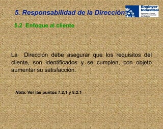 La Dirección debe asegurar que los requisitos del
cliente, son identificados y se cumplen, con objeto
aumentar su satisfacción.
5.2 Enfoque al cliente
Nota: Ver las puntos 7.2.1 y 8.2.1
5. Responsabilidad de la Dirección
 