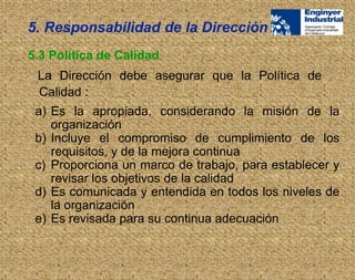 La Dirección debe asegurar que la Política de
Calidad :
5.3 Política de Calidad
5. Responsabilidad de la Dirección
a) Es la apropiada, considerando la misión de la
organización
b) Incluye el compromiso de cumplimiento de los
requisitos, y de la mejora continua
c) Proporciona un marco de trabajo, para establecer y
revisar los objetivos de la calidad
d) Es comunicada y entendida en todos los niveles de
la organización
e) Es revisada para su continua adecuación
 