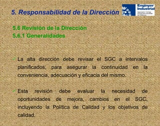  La alta dirección debe revisar el SGC a intervalos
planificados, para asegurar la continuidad en la
conveniencia, adecuación y eficacia del mismo.
 Esta revisión debe evaluar la necesidad de
oportunidades de mejora, cambios en el SGC,
incluyendo la Política de Calidad y los objetivos de
calidad.
5.6 Revisión de la Dirección
5.6.1 Generalidades
5. Responsabilidad de la Dirección
 