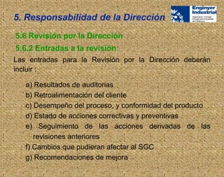 Las entradas para la Revisión por la Dirección deberán
incluir :
5.6 Revisión por la Dirección
5.6.2 Entradas a la revisión
a) Resultados de auditorias
b) Retroalimentación del cliente
c) Desempeño del proceso, y conformidad del producto
d) Estado de acciones correctivas y preventivas
e) Seguimiento de las acciones derivadas de las
revisiones anteriores
f) Cambios que pudieran afectar al SGC
g) Recomendaciones de mejora
5. Responsabilidad de la Dirección
 