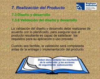  La validación del diseño y desarrollo debe realizarse de
acuerdo con lo planificado, para asegurar que el
producto resultante es capaz de satisfacer los
requisitos para su aplicación o uso previsto.
 Cuando sea factible, la validación será completada
antes de la entrega o implementación del producto.
Deben documentarse los resultados
de la validación y las acciones
de seguimiento subsecuentes
7.3 Diseño y desarrollo
7.3.6 Validación del diseño y desarrollo
7. Realización del Producto
 