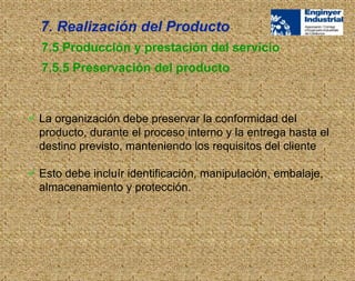  La organización debe preservar la conformidad del
producto, durante el proceso interno y la entrega hasta el
destino previsto, manteniendo los requisitos del cliente
 Esto debe incluír identificación, manipulación, embalaje,
almacenamiento y protección.
7.5 Producción y prestación del servicio
7.5.5 Preservación del producto
7. Realización del Producto
 