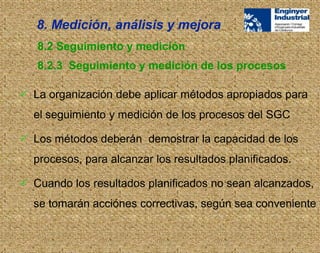  La organización debe aplicar métodos apropiados para
el seguimiento y medición de los procesos del SGC
 Los métodos deberán demostrar la capacidad de los
procesos, para alcanzar los resultados planificados.
 Cuando los resultados planificados no sean alcanzados,
se tomarán acciónes correctivas, según sea conveniente
8.2 Seguimiento y medición
8.2.3 Seguimiento y medición de los procesos
8. Medición, análisis y mejora
 