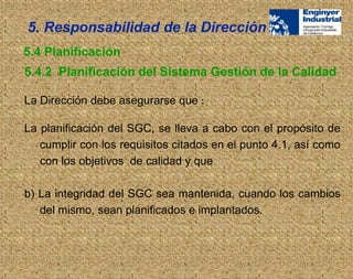 La Dirección debe asegurarse que :
La planificación del SGC, se lleva a cabo con el propósito de
cumplir con los requisitos citados en el punto 4.1, así como
con los objetivos de calidad y que
b) La integridad del SGC sea mantenida, cuando los cambios
del mismo, sean planificados e implantados.
5. Responsabilidad de la Dirección
5.4.2 Planificación del Sistema Gestión de la Calidad
5.4 Planificación
 