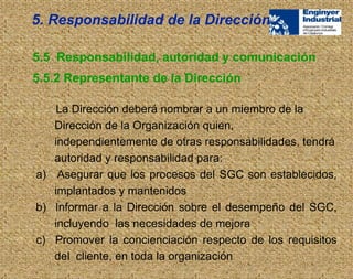 La Dirección deberá nombrar a un miembro de la
Dirección de la Organización quien,
independientemente de otras responsabilidades, tendrá
autoridad y responsabilidad para:
a) Asegurar que los procesos del SGC son establecidos,
implantados y mantenidos
b) Informar a la Dirección sobre el desempeño del SGC,
incluyendo las necesidades de mejora
c) Promover la concienciación respecto de los requisitos
del cliente, en toda la organización
5.5 Responsabilidad, autoridad y comunicación
5.5.2 Representante de la Dirección
5. Responsabilidad de la Dirección
 
