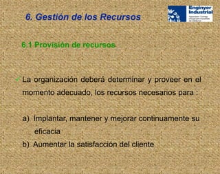  La organización deberá determinar y proveer en el
momento adecuado, los recursos necesarios para :
a) Implantar, mantener y mejorar continuamente su
eficacia
b) Aumentar la satisfacción del cliente
6. Gestión de los Recursos
6.1 Provisión de recursos
 