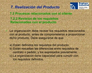  La organización debe revisar los requisitos relacionados
con el producto, antes de comprometerse a proporcionar
dicho producto. Debe asegurarse de que:
a) Están definidos los requisitos del producto.
b) Están resueltas las diferencias entre requisitos de
contrato o pedido, y los expresados previamente.
c) La organización tiene capacidad para cumplir con
los requisitos definidos.
7. Realización del Producto
7.2.2 Revisión de los requisitos
Relacionados con el producto
7.2 Procesos relacionados con el cliente
 