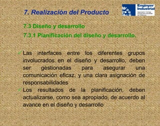  Las interfaces entre los diferentes grupos
involucrados en el diseño y desarrollo, deben
ser gestionadas para asegurar una
comunicación eficaz, y una clara asignación de
responsabilidades
 Los resultados de la planificación, deben
actualizarse, como sea apropiado, de acuerdo al
avance en el diseño y desarrollo
7.3 Diseño y desarrollo
7.3.1 Planificación del diseño y desarrollo.
7. Realización del Producto
 