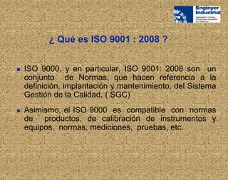  ISO 9000, y en particular, ISO 9001: 2008 son un
conjunto de Normas, que hacen referencia a la
definición, implantación y mantenimiento, del Sistema
Gestión de la Calidad, ( SGC)
 Asimismo, el ISO 9000 es compatible con normas
de productos, de calibración de instrumentos y
equipos, normas, mediciones, pruebas, etc.
¿ Qué es ISO 9001 : 2008 ?
 