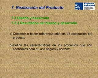 c) Contener o hacer referencia criterios de aceptación del
producto
d)Definir las características de los productos que son
esenciales para su uso seguro y correcto
7.3 Diseño y desarrollo
7.3.3 Resultados del diseño y desarrollo.
7. Realización del Producto
 