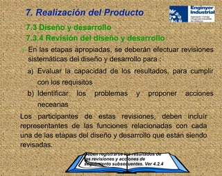  En las etapas apropiadas, se deberán efectuar revisiones
sistemáticas del diseño y desarrollo para :
Deben registrarse los resultados de
las revisiones y acciones de
seguimiento subsecuentes. Ver 4.2.4
7.3 Diseño y desarrollo
7.3.4 Revisión del diseño y desarrollo
7. Realización del Producto
a) Evaluar la capacidad de los resultados, para cumplir
con los requisitos
b) Identificar los problemas y proponer acciones
necearias
Los participantes de estas revisiones, deben incluír
representantes de las funciones relacionadas con cada
una de las etapas del diseño y desarrollo que están siendo
revisadas.
 