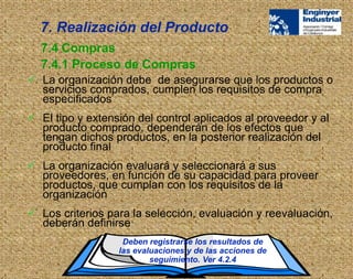  La organización debe de asegurarse que los productos o
servicios comprados, cumplen los requisitos de compra
especificados
 El tipo y extensión del control aplicados al proveedor y al
producto comprado, dependerán de los efectos que
tengan dichos productos, en la posterior realización del
producto final
 La organización evaluará y seleccionará a sus
proveedores, en función de su capacidad para proveer
productos, que cumplan con los requisitos de la
organización
 Los criterios para la selección, evaluación y reevaluación,
deberán definirse
Deben registrarse los resultados de
las evaluaciones y de las acciones de
seguimiento. Ver 4.2.4
7.4 Compras
7.4.1 Proceso de Compras
7. Realización del Producto
 