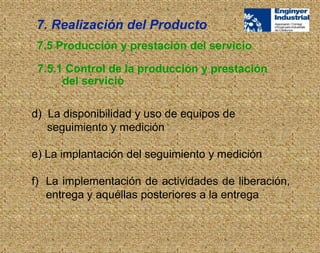 d) La disponibilidad y uso de equipos de
seguimiento y medición
e) La implantación del seguimiento y medición
f) La implementación de actividades de liberación,
entrega y aquéllas posteriores a la entrega
7.5 Producción y prestación del servicio
7.5.1 Control de la producción y prestación
del servicio
7. Realización del Producto
 