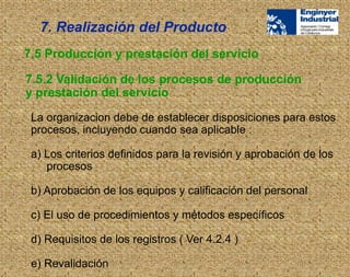 La organizacion debe de establecer disposiciones para estos
procesos, incluyendo cuando sea aplicable :
a) Los criterios definidos para la revisión y aprobación de los
procesos
b) Aprobación de los equipos y calificación del personal
c) El uso de procedimientos y métodos específicos
d) Requisitos de los registros ( Ver 4.2.4 )
e) Revalidación
7.5 Producción y prestación del servicio
7.5.2 Validación de los procesos de producción
y prestación del servicio
7. Realización del Producto
 