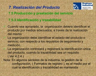  Cuando sea apropiado, la organización deberá identificar el
producto por medios adecuados, a través de la realización
del mismo
 La organización debe identificar el estado del producto o
servicio, con respecto a los requisitos de seguimiento y
medición.
 La organización controlará y registrará la identificación única
del producto, cuando la trazabilidad sea un requisito
( Ver 4.2.4 )
Nota: En algunos sectores de la industria, la gestión de la
configuración, ( Formatos de registro ), es el medio por el
cual la identificación y trazabilidad es mantenida
7.5 Producción y prestación del servicio
7.5.3 Identificación y trazabilidad
7. Realización del Producto
 