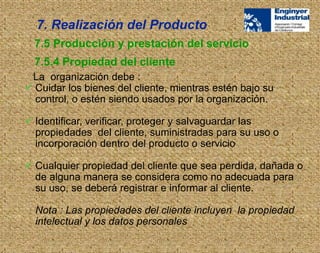 La organización debe :
 Cuidar los bienes del cliente, mientras estén bajo su
control, o estén siendo usados por la organización.
 Identificar, verificar, proteger y salvaguardar las
propiedades del cliente, suministradas para su uso o
incorporación dentro del producto o servicio
 Cualquier propiedad del cliente que sea perdida, dañada o
de alguna manera se considera como no adecuada para
su uso, se deberá registrar e informar al cliente.
Nota : Las propiedades del cliente incluyen la propiedad
intelectual y los datos personales
7.5 Producción y prestación del servicio
7.5.4 Propiedad del cliente
7. Realización del Producto
 