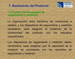  La organización debe identificar las mediciones a
realizar, y los dispositivos de seguimiento y medición
necesarios, para asegurar la evidencia de la
conformidad del producto con los requisitos
especificados
 Los dispositivos de seguimiento y medición deben
controlados, para asegurar que la capacidad de la
medición es consistente con los requisitos de
seguimiento y medición
7.6 Control de los equipos de
seguimiento y medición
7. Realización del Producto
 