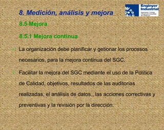  La organización debe planificar y getionar los procesos
necesarios, para la mejora continua del SGC.
 Facilitar la mejora del SGC mediante el uso de la Política
de Calidad, objetivos, resultados de las auditorias
realizadas, el análisis de datos,, las acciones correctivas y
preventivas y la revisión por la dirección.
8.5 Mejora
8.5.1 Mejora continua
8. Medición, análisis y mejora
 