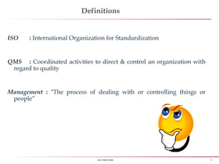 11ISO 9001:2008
Definitions
ISO : International Organization for Standardization
QMS : Coordinated activities to direct & control an organization with
regard to quality
Management : “The process of dealing with or controlling things or
people”
 