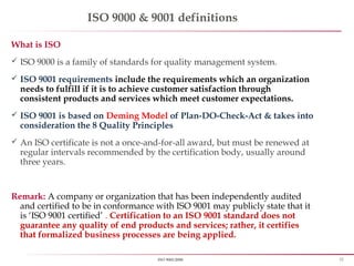 22ISO 9001:2008
ISO 9000 & 9001 definitions
What is ISO
 ISO 9000 is a family of standards for quality management system.
 ISO 9001 requirements include the requirements which an organization
needs to fulfill if it is to achieve customer satisfaction through
consistent products and services which meet customer expectations.
 ISO 9001 is based on Deming Model of Plan-DO-Check-Act & takes into
consideration the 8 Quality Principles
 An ISO certificate is not a once-and-for-all award, but must be renewed at
regular intervals recommended by the certification body, usually around
three years.
Remark: A company or organization that has been independently audited
and certified to be in conformance with ISO 9001 may publicly state that it
is ‘ISO 9001 certified’ . Certification to an ISO 9001 standard does not
guarantee any quality of end products and services; rather, it certifies
that formalized business processes are being applied.
 