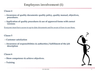 26ISO 9001:2008
Employees involvement (1)
Clause 4
– Awareness of quality documents: quality policy, quality manual, objectives,
procedures.
– Application of quality procedures & use of approved forms with correct
versions
Everyone must have access to up-to-date documents and be aware of how to use them.
Clause 5
– Customer satisfaction
– Awareness of responsibilities & authorities / fulfillment of the job
description
Clause 6
– Show competence & achieve objectives.
– Training
 