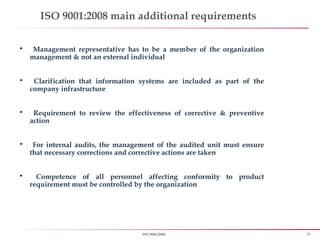 28ISO 9001:2008
ISO 9001:2008 main additional requirements
 Management representative has to be a member of the organization
management & not an external individual
 Clarification that information systems are included as part of the
company infrastructure
 Requirement to review the effectiveness of corrective & preventive
action
 For internal audits, the management of the audited unit must ensure
that necessary corrections and corrective actions are taken
 Competence of all personnel affecting conformity to product
requirement must be controlled by the organization
 