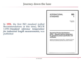 5ISO 9001:2008
Journey down the lane
In 1951, the first ISO standard (called
Recommendations at this time), ISO/R
1:1951 Standard reference temperature
for industrial length measurements, was
published
 