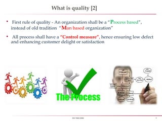 8ISO 9001:2008
What is quality [2]
 First rule of quality - An organization shall be a “Process based”,
instead of old tradition “Man based organization”
 All process shall have a “Control measure”, hence ensuring low defect
and enhancing customer delight or satisfaction
 