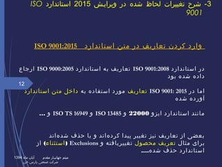 ‫استاندارد‬ ‫متن‬ ‫در‬ ‫تعاریف‬ ‫کردن‬ ‫وارد‬ISO 9001:2015
‫استاندارد‬ ‫در‬ISO 9001:2008‫استاندارد‬ ‫به‬ ‫تعاریف‬ISO 9000:2005‫ارجاع‬
‫بود‬ ‫شده‬ ‫داده‬
‫در‬ ‫اما‬ISO 9001: 2015‫تعاریف‬‫به‬ ‫استفاده‬ ‫مورد‬‫استاندارد‬ ‫متن‬ ‫داخل‬
‫شده‬ ‫آورده‬
‫ایزو‬ ‫استاندارد‬ ‫مانند‬22000‫و‬ISO 13485‫و‬ISO TS 16949… ‫و‬
‫هاند‬‌ ‫شد‬ ‫حذف‬ ‫یا‬ ‫و‬ ‫هاند‬‌ ‫کرد‬ ‫پیدا‬ ‫تغییر‬ ‫نیز‬ ‫تعاریف‬ ‫از‬ ‫بعضی‬
‫مثال‬ ‫برای‬‫محصول‬ ‫تعریف‬‫و‬ ‫تغییریافته‬Exclusions)‫استثناء‬(‫از‬
‫شده‬ ‫حذف‬ ‫استاندارد‬....
12
3‫ویراییش‬ ‫در‬ ‫شده‬ ‫لحاظ‬ ‫تغییرات‬ ‫شرح‬ -2015‫استاندارد‬ISO
9001
‫ماه‬ ‫آبان‬ ‫مقدم‬ ‫جهانییار‬ ‫میثم‬1394
‫خزر‬ ‫پارس‬ ‫صنعتی‬ ‫شرکت‬‫خزر‬ ‫پارس‬ ‫صنعتی‬ ‫شرکت‬
 