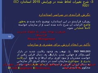 ‫استاندارد‬ ‫سراسر‬ ‫در‬ ‫فرآیندی‬ ‫نگرش‬
‫و‬ ‫شده‬ ‫داده‬ ‫توضیح‬ ‫استاندارد‬ ‫این‬ ‫در‬ ‫فرآیندی‬ ‫رویکرد‬‫هطور‬‌ ‫ب‬
‫واضح‬‫خواسته‬ ‫سازمان‬ ‫از‬ ‫و‬ ‫است‬ ‫شده‬ ‫داده‬ ‫شرح‬ ‫آن‬ ‫الزامات‬
‫عملیاتی‬ ‫ل‬ً ‫کام‬‫شود‬.
‫سازمان‬ ‫و‬ ‫مشتری‬ ‫برای‬ ‫ارزش‬ ‫ایجاد‬ ‫بر‬ ‫تأکید‬
ISO 9001:2015‫بازار‬ ‫در‬ ‫شدید‬ ‫یتی‬‫ب‬‫رقا‬ ‫وجود‬ ‫یهی‬‫ب‬ ‫یهیی‬‫توج‬ ‫یای‬‫ب‬
‫از‬ ‫رفتن‬ ‫یری‬‫ت‬‫فرا‬ ‫دنبال‬ ‫یهی‬‫ب‬ ‫یایی‬‫بازاره‬ ‫شدن‬ ‫ییی‬‫ن‬‫جها‬ ‫و‬ ‫ییوکار‬‫ی‬‫ب‬‌ ‫ی‬‫کس‬
‫آن‬ ‫بع‬‫ط‬ ‫به‬ ‫و‬ ‫ها‬‫ن‬‌ ‫آ‬ ‫برای‬ ‫آوری‬ ‫سود‬ ‫و‬ ‫مشتریان‬ ‫ست‬‫خوا‬‫رقابت‬
‫سودآوری‬ ‫و‬ ‫پذیری‬‫سازمانی‬ ‫اگر‬ ‫امروز‬ ‫دنیای‬ ‫در‬ ‫است‬ ‫سازمان‬
‫از‬ ‫ستفاده‬‫ا‬ ‫و‬ ‫نی‬‫آفری‬ ‫ارزش‬ ‫دنبال‬ ‫به‬‫یت‬‫ظرف‬ ‫تمام‬‫نباشد‬ ‫خود‬
‫است‬ ‫نابودی‬ ‫به‬ ‫محکوم‬.
14
3‫ویراییش‬ ‫در‬ ‫شده‬ ‫لحاظ‬ ‫تغییرات‬ ‫شرح‬ -2015‫استاندارد‬ISO
9001
‫مدیریت‬ ‫مقوله‬ ‫به‬ ‫بیشتر‬ ‫توجه‬ ‫ضرورت‬‫مدیریت‬ ‫مقوله‬ ‫به‬ ‫بیشتر‬ ‫توجه‬ ‫ضرورت‬
‫فرایندها‬‫فرایندها‬
Process ManagementProcess Management
‫سازمان‬ ‫تجاری‬ ‫طرح‬ ‫تدوین‬ ‫ضرورت‬‫سازمان‬ ‫تجاری‬ ‫طرح‬ ‫تدوین‬ ‫ضرورت‬
Business PlanBusiness Plan
‫تجهیزات‬ ‫کلی‬ ‫اثربخشی‬ ‫به‬ ‫توجه‬ ‫ضرورت‬‫تجهیزات‬ ‫کلی‬ ‫اثربخشی‬ ‫به‬ ‫توجه‬ ‫ضرورت‬
OOverallverall EEquipmentquipment EEffectivenessffectiveness
 