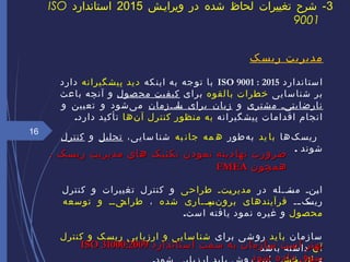 ‫ریسک‬ ‫مدیریت‬
‫ستاندارد‬‫ا‬ISO 9001 : 2015‫که‬‫این‬ ‫به‬ ‫جه‬‫تو‬ ‫با‬‫پیشگیرانه‬ ‫ید‬‫د‬‫دارد‬
‫سایی‬‫شنا‬ ‫بر‬‫بالقوه‬ ‫خطرات‬‫برای‬‫صول‬‫مح‬ ‫یت‬‫کیف‬‫باعث‬ ‫آنچه‬ ‫و‬
‫مشتری‬ ‫ییی‬‫ت‬‫نارضای‬‫و‬‫ییزمان‬‫ی‬‫یا‬‫س‬ ‫برای‬ ‫زیان‬‫و‬ ‫تعیین‬ ‫و‬ ‫یشود‬‌ ‫م‬
‫اقداما‬ ‫انجام‬‫ت‬‫پیشگیرانه‬‫نها‬‌ ‫آ‬ ‫کنترل‬ ‫منظور‬ ‫به‬.‫دارد‬ ‫تأکید‬
‫کها‬‌ ‫ریس‬‫ید‬ ‫با‬‫هطور‬‌ ‫ب‬‫به‬ ‫جان‬ ‫مه‬ ‫ه‬،‫سایی‬ ‫شنا‬‫تحلیل‬‫و‬‫کنترل‬
‫شوند‬.
‫در‬ ‫ییله‬‫ی‬‫یئ‬‫مس‬ ‫ینی‬‫ی‬‫ا‬‫طراحی‬ ‫یتی‬‫ی‬‫مدیر‬‫کنترل‬ ‫و‬ ‫تغییرات‬ ‫کنترل‬ ‫و‬
‫یی‬‫ی‬‫یک‬‫ریس‬‫فرآیندهای‬‫شده‬ ‫ییاری‬‫ی‬‫یپ‬‫نس‬‌ ‫برو‬،‫توسعه‬ ‫و‬ ‫یییی‬‫طراح‬
‫محصول‬‫یافته‬ ‫نمود‬ ‫غیره‬ ‫و‬.‫است‬
‫سازمان‬‫ید‬‫با‬‫برای‬ ‫شی‬‫رو‬‫کنترل‬ ‫و‬ ‫ریسک‬ ‫بی‬‫ارزیا‬ ‫و‬ ‫سایی‬‫شنا‬
‫آن‬‫باشد‬ ‫داشته‬
16
3‫ویراییش‬ ‫در‬ ‫شده‬ ‫لحاظ‬ ‫تغییرات‬ ‫شرح‬ -2015‫استاندارد‬ISO
9001
‫استاندارد‬ ‫سمت‬ ‫به‬ ‫سازمان‬ ‫است‬ ‫بهتر‬‫استاندارد‬ ‫سمت‬ ‫به‬ ‫سازمان‬ ‫است‬ ‫بهتر‬ISO 31000:2009ISO 31000:2009
‫شود‬ ‫داده‬ ‫سوق‬‫شود‬ ‫داده‬ ‫سوق‬
، ‫ریسک‬ ‫مدیریت‬ ‫های‬ ‫تکنیک‬ ‫نمودن‬ ‫نهادینه‬ ‫ضرورت‬، ‫ریسک‬ ‫مدیریت‬ ‫های‬ ‫تکنیک‬ ‫نمودن‬ ‫نهادینه‬ ‫ضرورت‬
‫همچون‬‫همچون‬FMEAFMEA
 