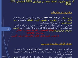 ‫سازمان‬ ‫در‬ ‫رهبری‬
‫یی‬‫ی‬‫ید‬‫ارش‬ ‫یری‬‫ی‬‫مد‬‫در‬ISO 9001:2015‫و‬ ‫تغییریافته‬ ‫ییزمان‬‫ی‬‫یا‬‫س‬ ‫یبییر‬‫ره‬ ‫یهی‬‫ب‬
‫یدی‬‫ی‬‫تأک‬‫بر‬ ‫زیادی‬‫یبییری‬‫ره‬‫و‬‫اهداف‬ ‫کردن‬ ‫یی‬‫ی‬‫یو‬‫همس‬‫و‬ ‫یهی‬‫ت‬‫داش‬‫دید‬
‫استراتژیکی‬‫ینماید‬‌ ‫م‬ ‫ارائه‬ ‫آن‬ ‫از‬.
‫قرن‬ ‫در‬۲ ۱‫کنترل‬ ‫و‬ ‫صرف‬ ‫مدیریت‬ ‫با‬ ‫نها‬‌ ‫سازما‬ ‫دیگر‬ ‫این‬
‫در‬ ‫دل‬ ‫جان‬ ‫از‬ ‫باید‬ ‫کارکنان‬ ‫و‬ ‫بایستند‬ ‫پا‬ ‫روی‬ ‫یتوانند‬‌ ‫نم‬‫خدمت‬
‫شهای‬‌ ‫ارز‬ ‫و‬ ‫سازمان‬‫آن‬‫باشند‬.
‫حذف‬‫الزام‬‫مدیریت‬ ‫نماینده‬
‫ایزو‬ ‫ستاندارد‬ ‫ا‬ ‫لی‬ ‫قب‬ ‫یش‬ ‫ویرا‬ ‫چهار‬ ‫ساس‬ ‫ا‬ ‫بر‬۹۰۰ ۱،‫مدیریت‬
‫مدیریت‬ ‫نماینده‬ ‫هعنوان‬‌ ‫ب‬ ‫را‬ ‫کت‬‫شر‬ ‫مدیران‬ ‫از‬ ‫کی‬‫ی‬ ‫ید‬‫با‬ ‫شد‬‫ار‬
.‫یکرد‬‌ ‫م‬ ‫منصوب‬
‫ایزو‬ ‫ییاندارد‬‫ی‬‫یت‬‫اس‬ ‫در‬ ‫ییی‬‫ل‬‫و‬۹۰۰ ۱‫سال‬۲۰۱ ۵‫مدیر‬ ‫از‬ ‫هرچند‬
18
3‫ویراییش‬ ‫در‬ ‫شده‬ ‫لحاظ‬ ‫تغییرات‬ ‫شرح‬ -2015‫استاندارد‬ISO
9001
‫تعالی‬ ‫با‬ ‫بیشتر‬ ‫هرچه‬ ‫همسوئی‬ ‫ایجاد‬‫تعالی‬ ‫با‬ ‫بیشتر‬ ‫هرچه‬ ‫همسوئی‬ ‫ایجاد‬
‫سازمانی‬‫سازمانی‬EFQMEFQM
‫آفرین‬ ‫ارزش‬ ‫راهبردی‬ ‫های‬ ‫استراتژی‬ ‫تدوین‬ ‫و‬‫آفرین‬ ‫ارزش‬ ‫راهبردی‬ ‫های‬ ‫استراتژی‬ ‫تدوین‬ ‫و‬
‫ماه‬ ‫آبان‬ ‫مقدم‬ ‫جهانییار‬ ‫میثم‬1394
 
