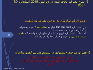 ‫کیفیت‬ ‫نظامنامه‬ ‫تدوین‬ ‫به‬ ‫سازمان‬ ‫الزام‬ ‫عدم‬
‫استاندارد‬ ‫در‬ISO 9001:2015‫به‬ ‫نیاز‬‫نظامنامه‬‫هعنوان‬‌ ‫ب‬ ‫کیفیت‬
‫نشده‬ ‫خواسته‬ ‫الزام‬ ‫یک‬...‫است‬
‫ایزو‬ ‫استاندارد‬ ‫مانند‬ ‫اما‬۱۴۰۰۱‫که‬ ‫خواسته‬ ‫سازمان‬ ‫از‬‫دامنه‬
‫مدیریت‬ ‫سیستم‬‫کند‬ ‫تعریف‬ ‫را‬ ‫فرآیندها‬ ‫و‬ ‫خود‬.
19
3‫ویراییش‬ ‫در‬ ‫شده‬ ‫لحاظ‬ ‫تغییرات‬ ‫شرح‬ -2015‫استاندارد‬ISO
9001
‫ماه‬ ‫آبان‬ ‫مقدم‬ ‫جهانییار‬ ‫میثم‬1394
‫استاندارد‬ ‫تغییرات‬ ‫عمده‬ ‫تشریح‬ ‫حین‬‫استاندارد‬ ‫تغییرات‬ ‫عمده‬ ‫تشریح‬ ‫حین‬
‫ارائه‬ ‫الزامات‬ ‫برقراری‬ ‫چگونگی‬ ‫از‬ ‫هائی‬ ‫مثال‬‫ارائه‬ ‫الزامات‬ ‫برقراری‬ ‫چگونگی‬ ‫از‬ ‫هائی‬ ‫مثال‬
‫گردید‬‫گردید‬
3‫سازمان‬ ‫کیفیت‬ ‫مدیریت‬ ‫سیستم‬ ‫در‬ ‫پیشنهادی‬ ‫و‬ ‫ضروری‬ ‫تغییرات‬ -
 