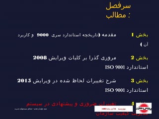 ‫سرفصل‬
‫مطالب‬ :
‫بخش‬1) ‫مقدمه‬‫سری‬ ‫استاندارد‬ ‫تاریخچه‬9000‫کاربرد‬ ‫و‬
‫آن‬(
‫بخش‬2‫ویرایش‬ ‫کلیات‬ ‫بر‬ ‫گذرا‬ ‫مروری‬2008
‫استاندارد‬ISO 9001
‫بخش‬3‫ویرایش‬ ‫در‬ ‫شده‬ ‫لحاظ‬ ‫تغییرات‬ ‫شرح‬2015
‫استاندارد‬ISO 9001
‫بخش‬4‫سیستم‬ ‫در‬ ‫پیشنهادی‬ ‫و‬ ‫ضروری‬ ‫تغییرات‬
‫سازمان‬ ‫کیفیت‬ ‫مدیریت‬
‫چهارشنبه‬‫چهارشنبه‬66‫ماه‬ ‫آبان‬‫ماه‬ ‫آبان‬13941394‫مدیریت‬ ‫سیستمهای‬ ‫مشاور‬ – ‫مقدم‬ ‫جهانیـار‬ ‫میثم‬
 