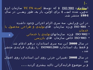 1-
‫مقدمه‬‫ستاندارد‬ ‫ا‬ISO 9001)‫توسط‬ ‫که‬‫ته‬ ‫کمی‬TC 176‫ایزو‬ ‫سازمان‬
(‫سال‬ ‫در‬ ‫ممی‬‫م‬‫مم‬‫رس‬ ‫طور‬ ‫مهم‬‫ب‬ ‫بار‬ ‫منم‬‫ی‬‫اول‬ ‫برای‬ ‫مم‬‫م‬‫مت‬‫اس‬ ‫شده‬ ‫منم‬‫ی‬‫تدو‬
1994.‫شد‬ ‫منتشر‬
‫ویرایش‬ ‫این‬ ‫در‬،‫سری‬ ‫سه‬‫اجرائی‬ ‫الزام‬:‫داشت‬ ‫وجود‬
•ISO 9001‫های‬ ‫سازمان‬ ‫ژه‬ ‫وی‬‫یا‬ ‫صول‬ ‫مح‬ ‫حی‬ ‫طرا‬ ‫و‬ ‫تولیدی‬
‫خدمات‬
•ISO 9002‫سازمانهای‬ ‫ویژه‬‫خدمات‬ ‫یا‬ ‫تولیدی‬‫ی‬
•ISO 9003‫های‬ ‫سازمان‬ ‫خاص‬‫بازرسی‬
‫سال‬ ‫در‬2000‫شد‬ ‫ادغام‬ ‫درهم‬ ‫استاندارد‬ ‫سری‬ ‫سه‬ ‫این‬
‫ستاندارد‬‫ا‬ ‫یک‬ ‫قط‬‫ف‬ ‫و‬ISO9001:2000‫فرایندی‬ ‫رویکرد‬ ‫با‬‫منتشر‬
. ‫شد‬
‫سال‬ ‫در‬2008‫اعمال‬ ‫روی‬ ‫استاندارد‬ ‫این‬ ‫روی‬ ‫جزئی‬ ‫تغییراتی‬
‫شد‬
‫گردید‬ ‫بیشتری‬ ‫تاکید‬ ‫فرایندگرائی‬ ‫موضوع‬ ‫بر‬ ‫و‬.. .
6
 