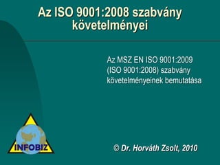 Az ISO 9001:2008 szabvány
      követelményei

           Az MSZ EN ISO 9001:2009
           (ISO 9001:2008) szabvány
           követelményeinek bemutatása




             © Dr. Horváth Zsolt, 2010
 