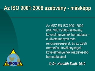 Az ISO 9001:2008 szabvány - másképp

                Az MSZ EN ISO 9001:2009
                (ISO 9001:2008) szabvány
                követelményeinek bemutatása –
                a követelmények más
                rendszerezésével, és az üzleti
                (termelési) tevékenységek
                követelményeinek részletesebb
                bemutatásával
                  © Dr. Horváth Zsolt, 2010
 