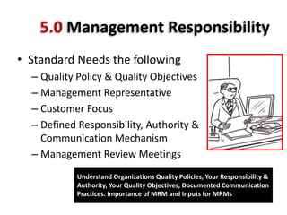 5.0 Management Responsibility
• Standard Needs the following
– Quality Policy & Quality Objectives
– Management Representative
– Customer Focus
– Defined Responsibility, Authority &
Communication Mechanism
– Management Review Meetings
Understand Organizations Quality Policies, Your Responsibility &
Authority, Your Quality Objectives, Documented Communication
Practices. Importance of MRM and Inputs for MRMs
 
