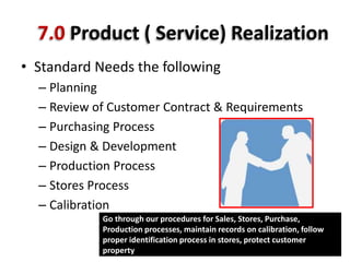 7.0 Product ( Service) Realization
• Standard Needs the following
– Planning
– Review of Customer Contract & Requirements
– Purchasing Process
– Design & Development
– Production Process
– Stores Process
– Calibration
Go through our procedures for Sales, Stores, Purchase,
Production processes, maintain records on calibration, follow
proper identification process in stores, protect customer
property
 