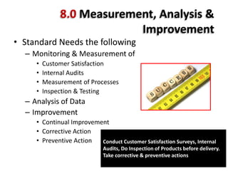 8.0 Measurement, Analysis &
Improvement
• Standard Needs the following
– Monitoring & Measurement of
• Customer Satisfaction
• Internal Audits
• Measurement of Processes
• Inspection & Testing
– Analysis of Data
– Improvement
• Continual Improvement
• Corrective Action
• Preventive Action Conduct Customer Satisfaction Surveys, Internal
Audits, Do Inspection of Products before delivery.
Take corrective & preventive actions
 