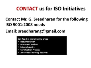 CONTACT us for ISO Initiatives
Contact Mr. G. Sreedharan for the following
ISO 9001:2008 needs
Email: sreedharang@gmail.com
Can Assist in the following areas
 Documentation
 Document Review
 Internal Audits
 Certification Process
 Awareness Training Sessions
SreeVaniConsultants
 