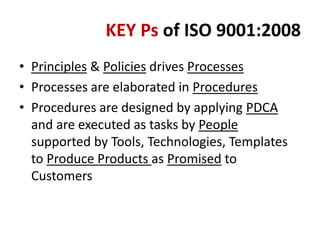 KEY Ps of ISO 9001:2008
• Principles & Policies drives Processes
• Processes are elaborated in Procedures
• Procedures are designed by applying PDCA
and are executed as tasks by People
supported by Tools, Technologies, Templates
to Produce Products as Promised to
Customers
 