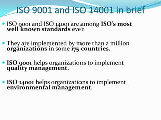 ISO 9001 and ISO 14001 in brief
 ISO 9001 and ISO 14001 are among ISO's most
well known standards ever.
 They are implem...